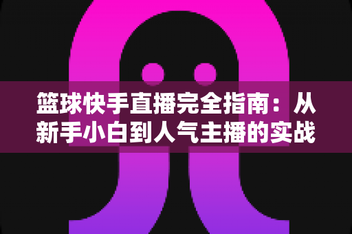 篮球快手直播完全指南：从新手小白到人气主播的实战攻略