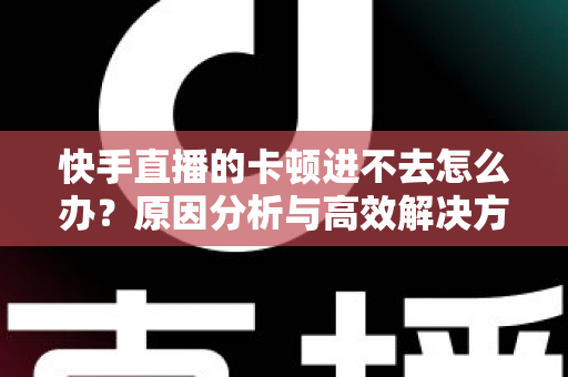 快手直播的卡顿进不去怎么办？原因分析与高效解决方法全攻略