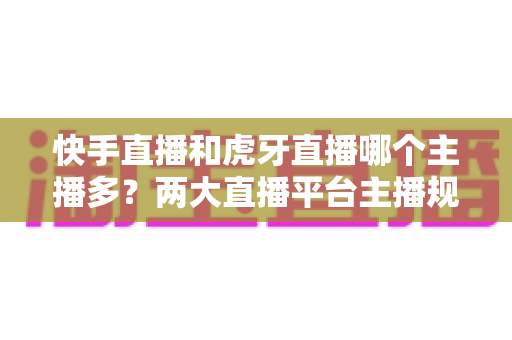 快手直播和虎牙直播哪个主播多?两大直播平台主播规模深度对比与新人入驻选择指南 快手直播和虎牙直播哪个主播多?两大直播平台主播规模深度对比与新人入驻选择指南
