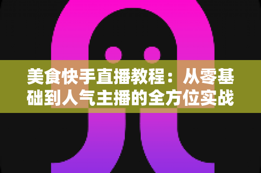 美食快手直播教程:从零基础到人气主播的全方位实战指南 美食快手直播教程:从零基础到人气主播的全方位实战指南