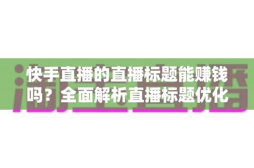 快手直播的直播标题能赚钱吗？全面解析直播标题优化对收益的影响与实用策略