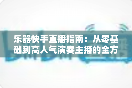 乐器快手直播指南:从零基础到高人气演奏主播的全方位实战手册 乐器快手直播指南:从零基础到高人气演奏主播的全方位实战手册