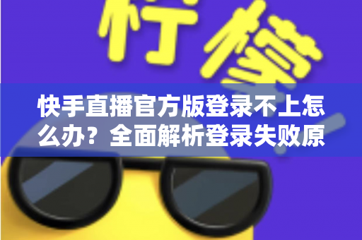 快手直播官方版登录不上怎么办？全面解析登录失败原因与高效解决方法指南