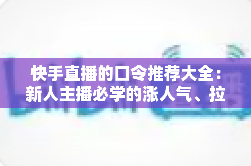 快手直播的口令推荐大全：新人主播必学的涨人气、拉互动话术指南