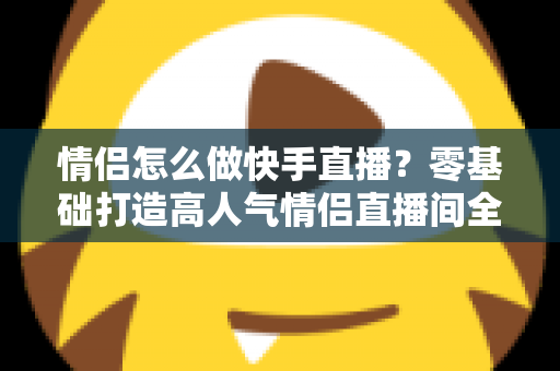 情侣怎么做快手直播？零基础打造高人气情侣直播间全攻略