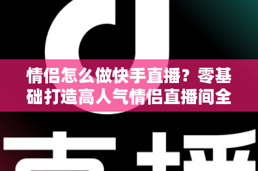 情侣怎么做快手直播？零基础打造高人气情侣直播间全攻略