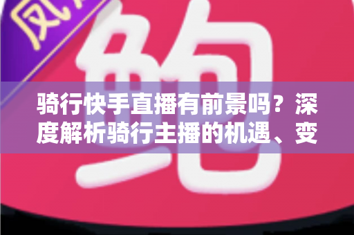 骑行快手直播有前景吗？深度解析骑行主播的机遇、变现路径与入局指南