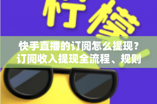 快手直播的订阅怎么提现？订阅收入提现全流程、规则与常见问题深度解析