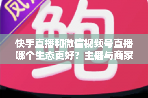 快手直播和微信视频号直播哪个生态更好?主播与商家选平台的深度对比指南 快手直播和微信视频号直播哪个生态更好?主播与商家选平台的深度对比指南
