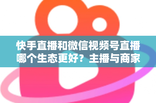 快手直播和微信视频号直播哪个生态更好？主播与商家选平台的深度对比指南