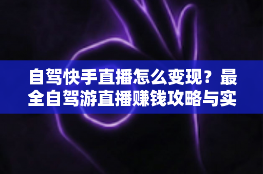自驾快手直播怎么变现？最全自驾游直播赚钱攻略与实战技巧全解析