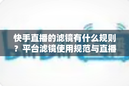 快手直播的滤镜有什么规则？平台滤镜使用规范与直播效果优化全指南