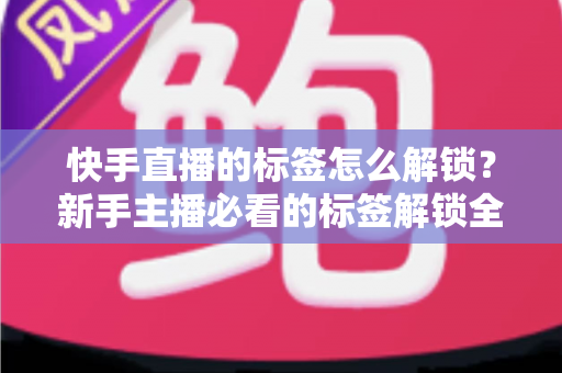 快手直播的标签怎么解锁？新手主播必看的标签解锁全攻略与运营秘籍