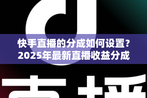 快手直播的分成如何设置？2025年最新直播收益分成规则与操作全攻略解析