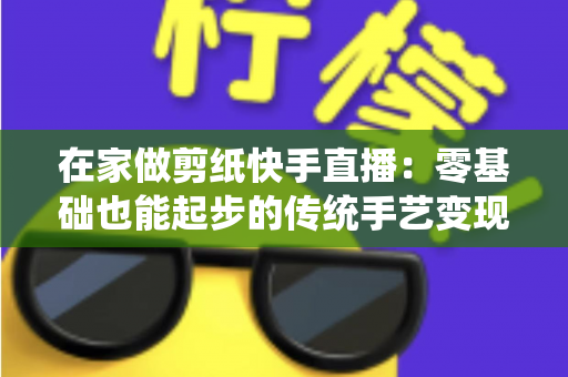 在家做剪纸快手直播:零基础也能起步的传统手艺变现全攻略 在家做剪纸快手直播:零基础也能起步的传统手艺变现全攻略