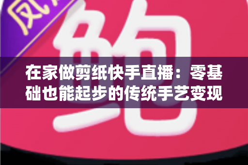 在家做剪纸快手直播：零基础也能起步的传统手艺变现全攻略