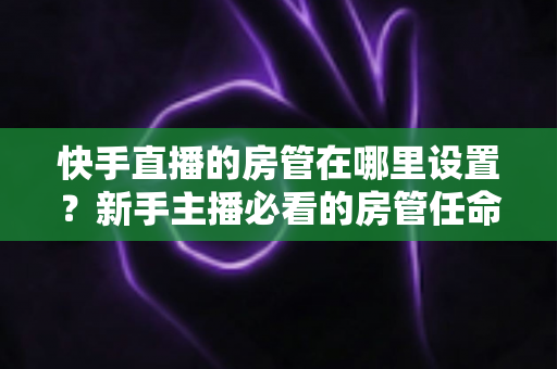 快手直播的房管在哪里设置？新手主播必看的房管任命全流程与实用管理指南