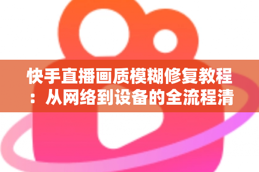 快手直播画质模糊修复教程：从网络到设备的全流程清晰化方案，助你快速告别“马赛克”直播