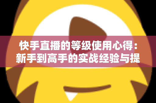 快手直播的等级使用心得：新手到高手的实战经验与提级技巧全解析