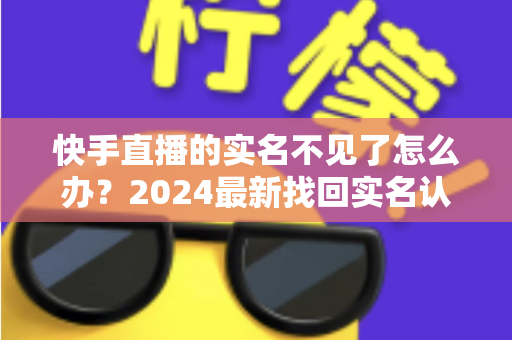 快手直播的实名不见了怎么办？2024最新找回实名认证的完整攻略与实用技巧