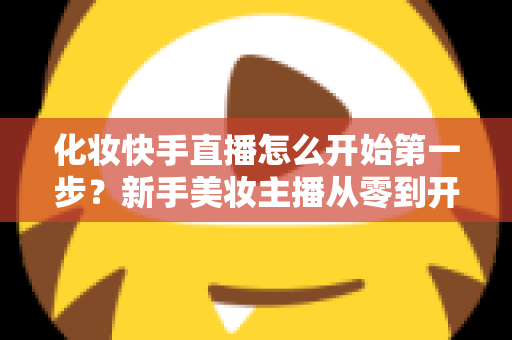 化妆快手直播怎么开始第一步?新手美妆主播从零到开播的完整实战指南 化妆快手直播怎么开始第一步?新手美妆主播从零到开播的完整实战指南