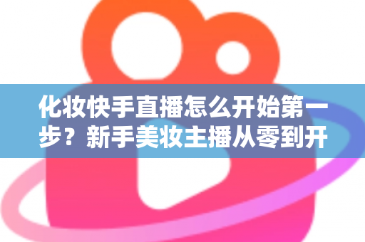 化妆快手直播怎么开始第一步？新手美妆主播从零到开播的完整实战指南