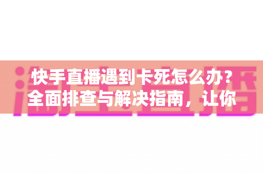 快手直播遇到卡死怎么办？全面排查与解决指南，让你直播流畅不中断