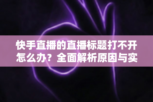快手直播的直播标题打不开怎么办？全面解析原因与实用解决方案