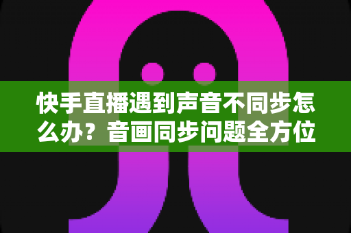 快手直播遇到声音不同步怎么办？音画同步问题全方位排查与修复指南