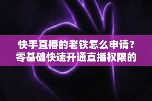 快手直播的老铁怎么申请?零基础快速开通直播权限的完整指南 快手直播的老铁怎么申请?零基础快速开通直播权限的完整指南