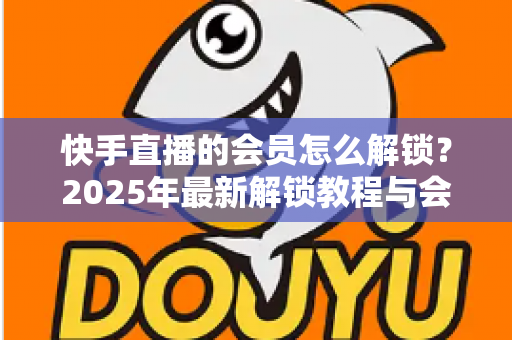 快手直播的会员怎么解锁？2025年最新解锁教程与会员权益详解