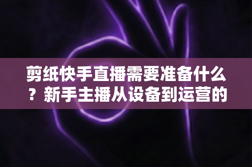 剪纸快手直播需要准备什么?新手主播从设备到运营的全方位开播指南 剪纸快手直播需要准备什么?新手主播从设备到运营的全方位开播指南