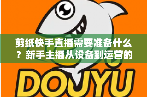 剪纸快手直播需要准备什么?新手主播从设备到运营的全方位开播指南 剪纸快手直播需要准备什么?新手主播从设备到运营的全方位开播指南