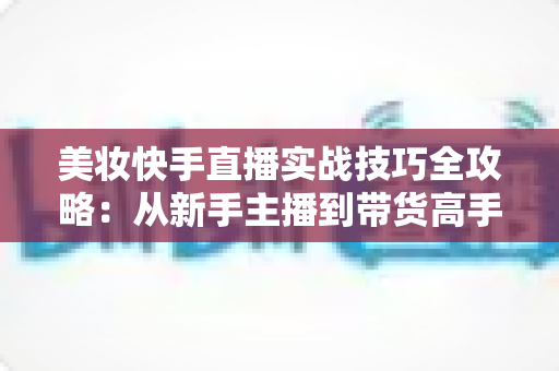 美妆快手直播实战技巧全攻略：从新手主播到带货高手的进阶指南