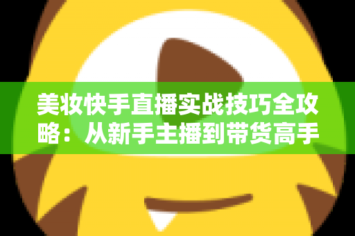 美妆快手直播实战技巧全攻略：从新手主播到带货高手的进阶指南