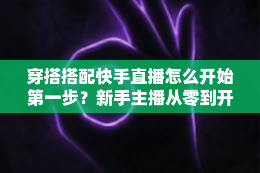 穿搭搭配快手直播怎么开始第一步？新手主播从零到开播的完整实战指南