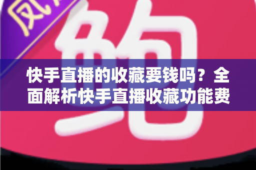 快手直播的收藏要钱吗？全面解析快手直播收藏功能费用真相与免费使用指南