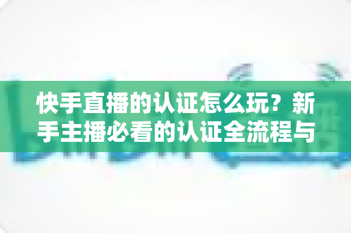 快手直播的认证怎么玩？新手主播必看的认证全流程与实操指南