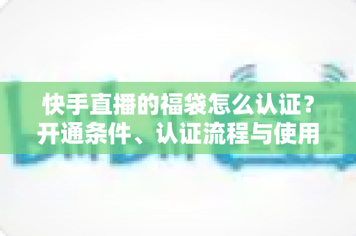 快手直播的福袋怎么认证？开通条件、认证流程与使用技巧全解析