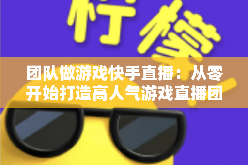 团队做游戏快手直播：从零开始打造高人气游戏直播团队的实战全攻略