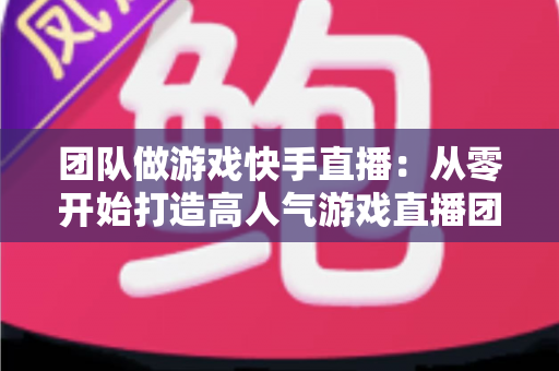 团队做游戏快手直播：从零开始打造高人气游戏直播团队的实战全攻略