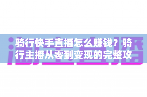 骑行快手直播怎么赚钱?骑行主播从零到变现的完整攻略指南 骑行快手直播怎么赚钱?骑行主播从零到变现的完整攻略指南