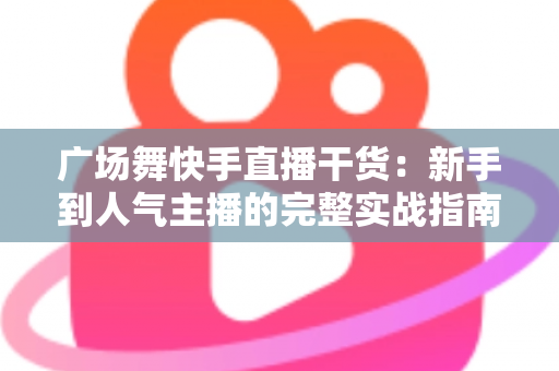 广场舞快手直播干货：新手到人气主播的完整实战指南