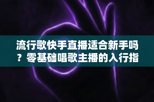 流行歌快手直播适合新手吗?零基础唱歌主播的入行指南与实战技巧 流行歌快手直播适合新手吗?零基础唱歌主播的入行指南与实战技巧
