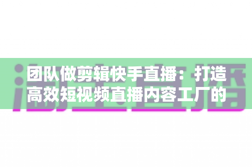 团队做剪辑快手直播：打造高效短视频直播内容工厂的完整指南