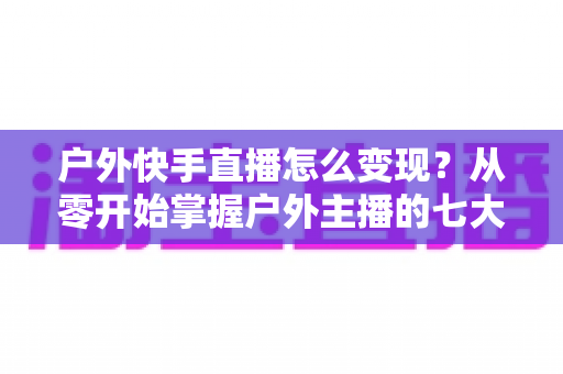 户外快手直播怎么变现？从零开始掌握户外主播的七大赚钱方法与实战指南
