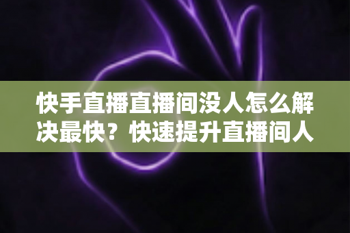 快手直播直播间没人怎么解决最快？快速提升直播间人气的实用指南