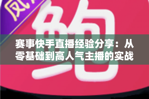赛事快手直播经验分享：从零基础到高人气主播的实战指南