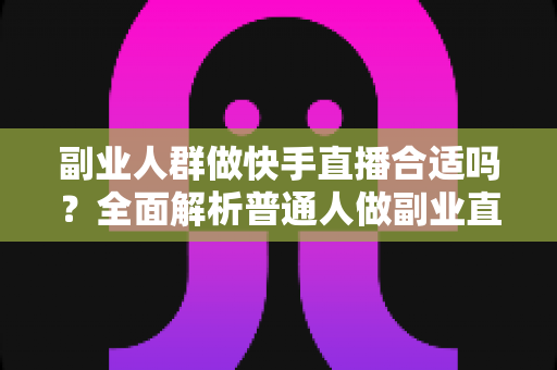 副业人群做快手直播合适吗？全面解析普通人做副业直播的真实可行性、变现路径与避坑指南
