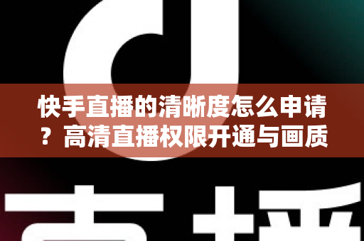 快手直播的清晰度怎么申请？高清直播权限开通与画质优化全攻略